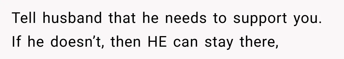 Tell husband that he needs to support you. If he doesn’t, then HE can stay there,