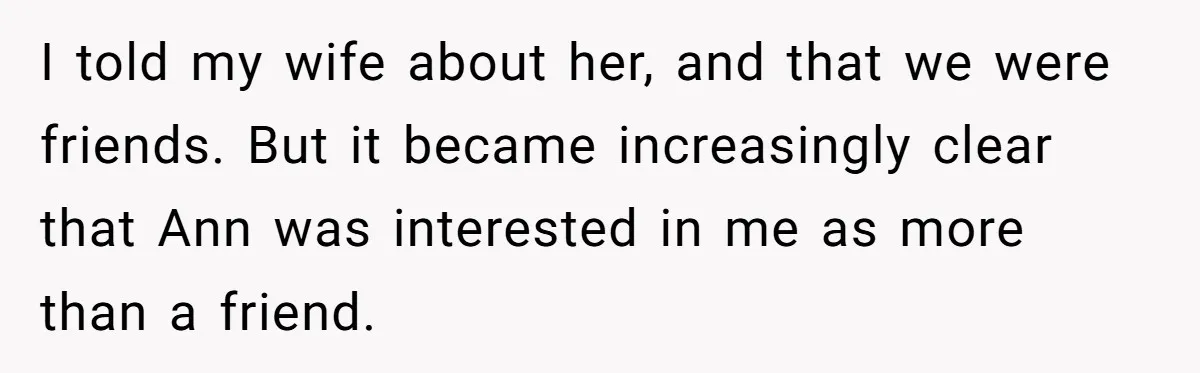 I told my wife about her, and that we were friends. But it became increasingly clear that Ann was interested in me as more than a friend.