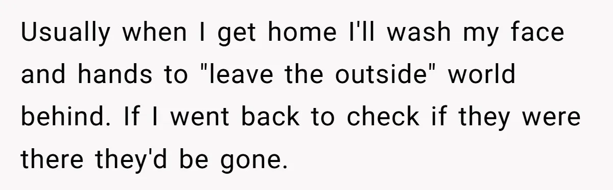 Man Ends His Long Relationship After Catching His Partner Orchestrating A Bizarre Psychological Scheme Usually when I get home I'll wash my face and hands to "leave the outside" world behind. If I went back to check if they were there they'd be gone.