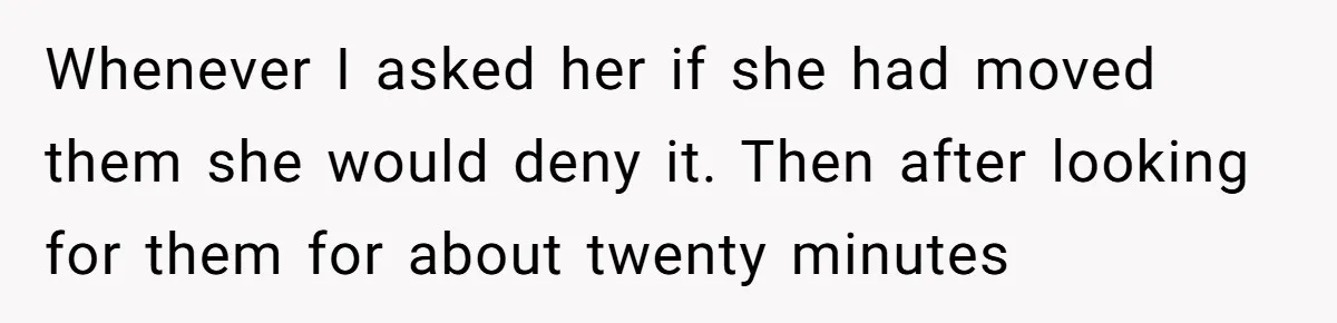 Man Ends His Long Relationship After Catching His Partner Orchestrating A Bizarre Psychological Scheme Whenever I asked her if she had moved them she would deny it. Then after looking for them for about twenty minutes