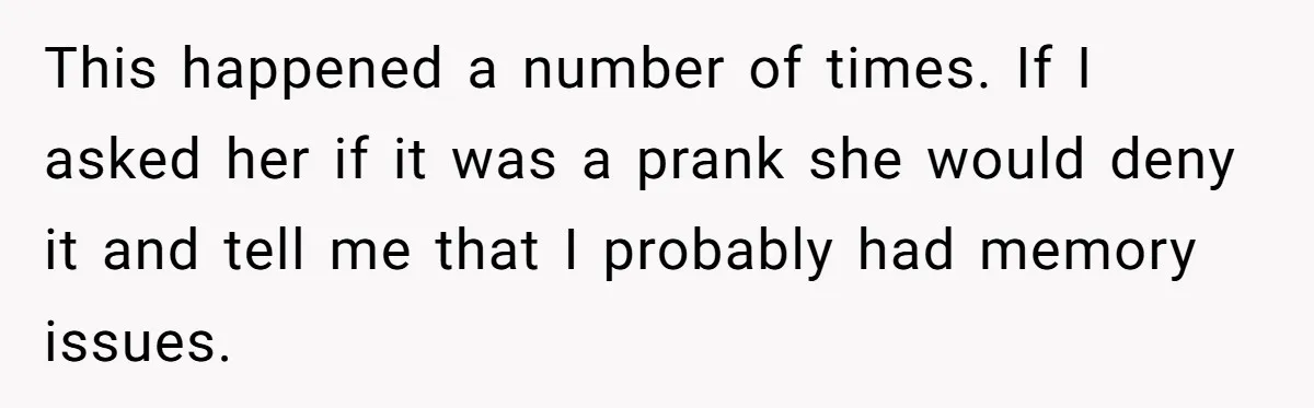 Man Ends His Long Relationship After Catching His Partner Orchestrating A Bizarre Psychological Scheme This happened a number of times. If I asked her if it was a prank she would deny it and tell me that I probably had memory issues.