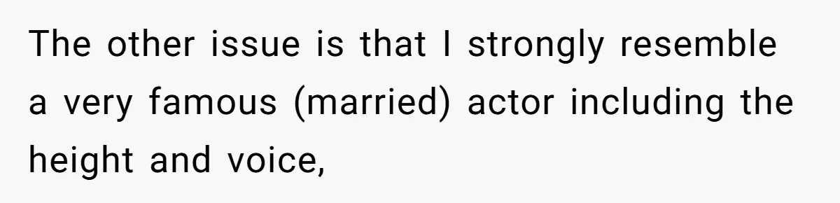 Man Ends His Long Relationship After Catching His Partner Orchestrating A Bizarre Psychological Scheme The other issue is that I strongly resemble a very famous (married) actor including the height and voice,