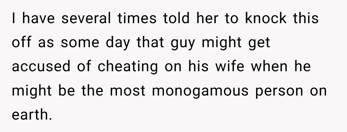 Man Ends His Long Relationship After Catching His Partner Orchestrating A Bizarre Psychological Scheme I have several times told her to knock this off as some day that guy might get accused of cheating on his wife when he might be the most monogamous...