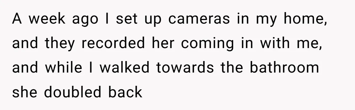 Man Ends His Long Relationship After Catching His Partner Orchestrating A Bizarre Psychological Scheme A week ago I set up cameras in my home, and they recorded her coming in with me, and while I walked towards the bathroom she doubled back