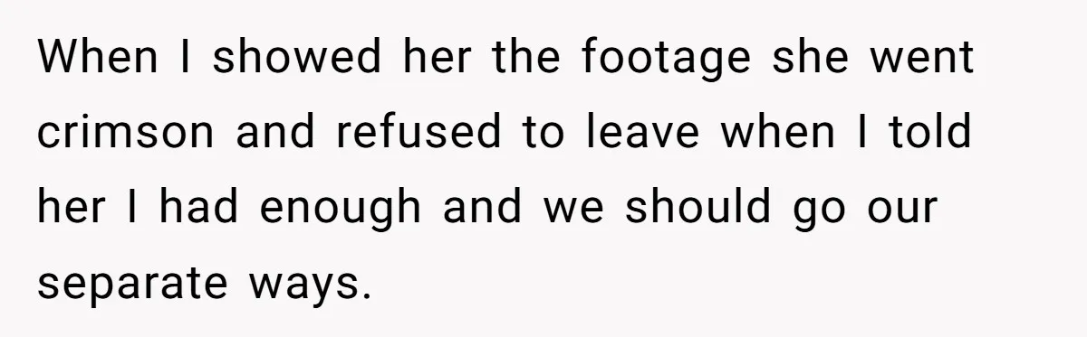 Man Ends His Long Relationship After Catching His Partner Orchestrating A Bizarre Psychological Scheme When I showed her the footage she went crimson and refused to leave when I told her I had enough and we should go our separate ways.