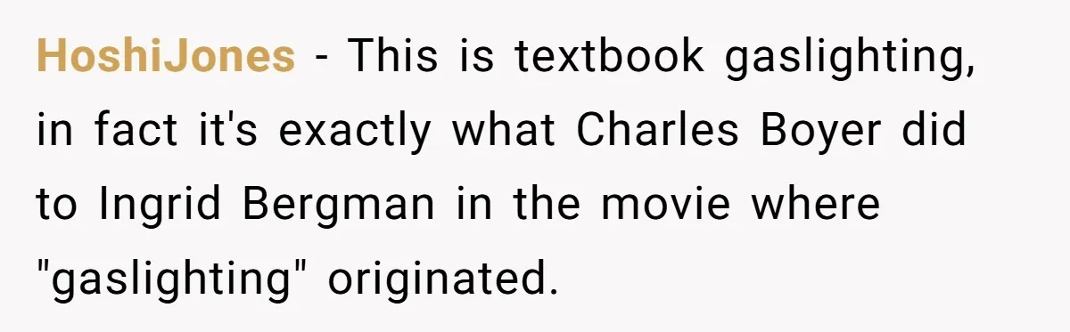 Man Ends His Long Relationship After Catching His Partner Orchestrating A Bizarre Psychological Scheme HoshiJones − This is textbook gaslighting, in fact it's exactly what Charles Boyer did to Ingrid Bergman in the movie where "gaslighting" originated.