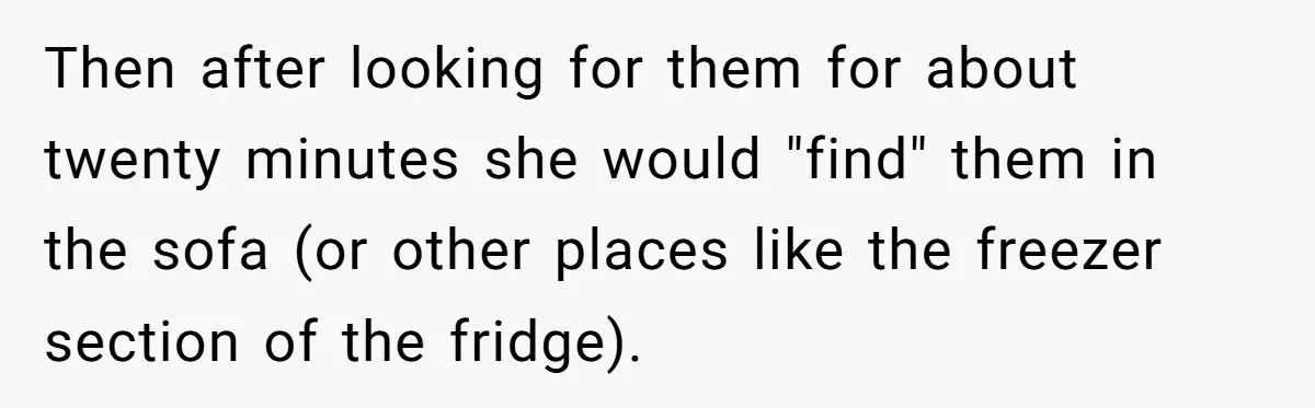 Man Ends His Long Relationship After Catching His Partner Orchestrating A Bizarre Psychological Scheme Then after looking for them for about twenty minutes she would "find" them in the sofa (or other places like the freezer section of the fridge).