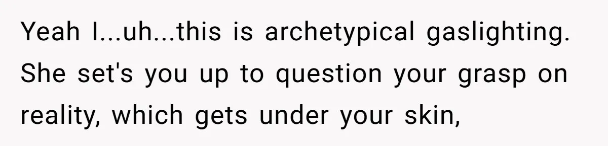 Man Ends His Long Relationship After Catching His Partner Orchestrating A Bizarre Psychological Scheme Yeah I...uh...this is archetypical gaslighting. She set's you up to question your grasp on reality, which gets under your skin,