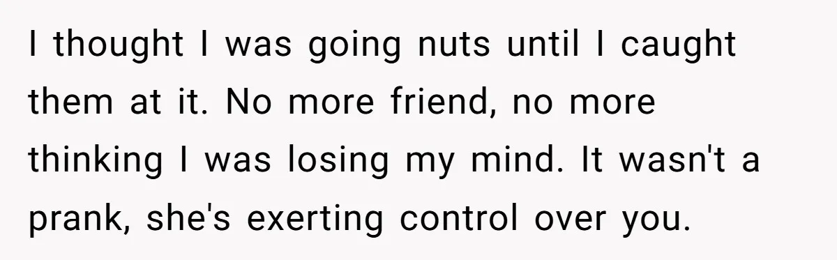 Man Ends His Long Relationship After Catching His Partner Orchestrating A Bizarre Psychological Scheme I thought I was going nuts until I caught them at it. No more friend, no more thinking I was losing my mind. It wasn't a prank, she's exerting control...