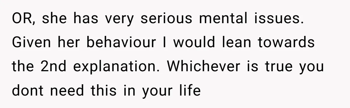 Man Ends His Long Relationship After Catching His Partner Orchestrating A Bizarre Psychological Scheme OR, she has very serious mental issues. Given her behaviour I would lean towards the 2nd explanation. Whichever is true you dont need this in your life