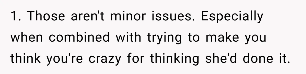 Man Ends His Long Relationship After Catching His Partner Orchestrating A Bizarre Psychological Scheme 1. Those aren't minor issues. Especially when combined with trying to make you think you're crazy for thinking she'd done it.
