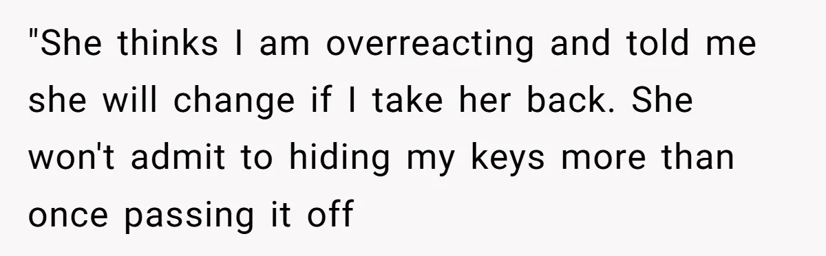 Man Ends His Long Relationship After Catching His Partner Orchestrating A Bizarre Psychological Scheme "She thinks I am overreacting and told me she will change if I take her back. She won't admit to hiding my keys more than once passing it off