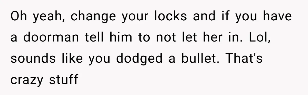 Man Ends His Long Relationship After Catching His Partner Orchestrating A Bizarre Psychological Scheme Oh yeah, change your locks and if you have a doorman tell him to not let her in. Lol, sounds like you dodged a bullet. That's crazy stuff