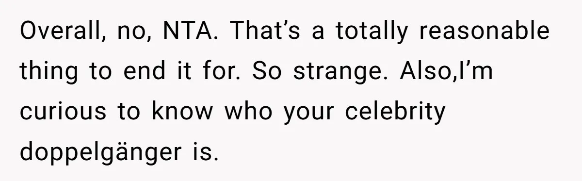 Man Ends His Long Relationship After Catching His Partner Orchestrating A Bizarre Psychological Scheme Overall, no, NTA. That’s a totally reasonable thing to end it for. So strange. Also,I’m curious to know who your celebrity doppelgänger is.