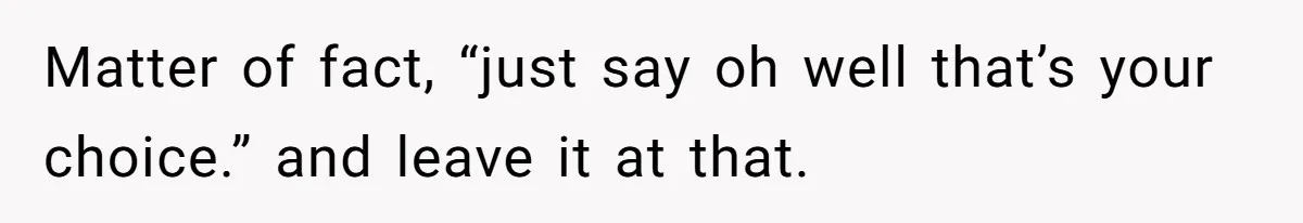 Matter of fact, “just say oh well that’s your choice.” and leave it at that.