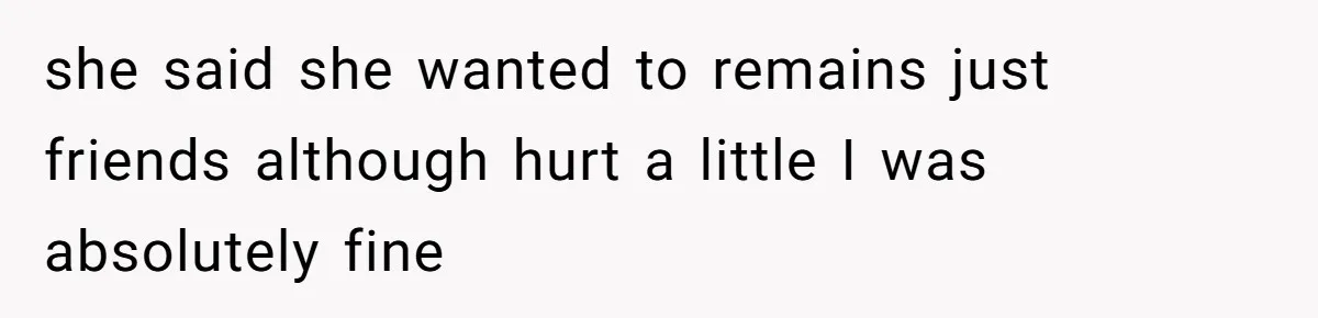 she said she wanted to remains just friends although hurt a little I was absolutely fine