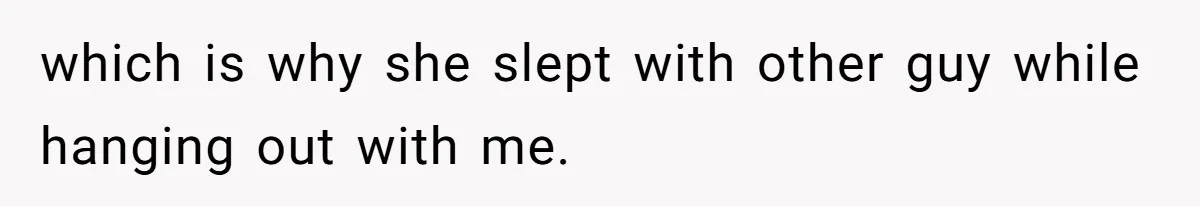 which is why she slept with other guy while hanging out with me.