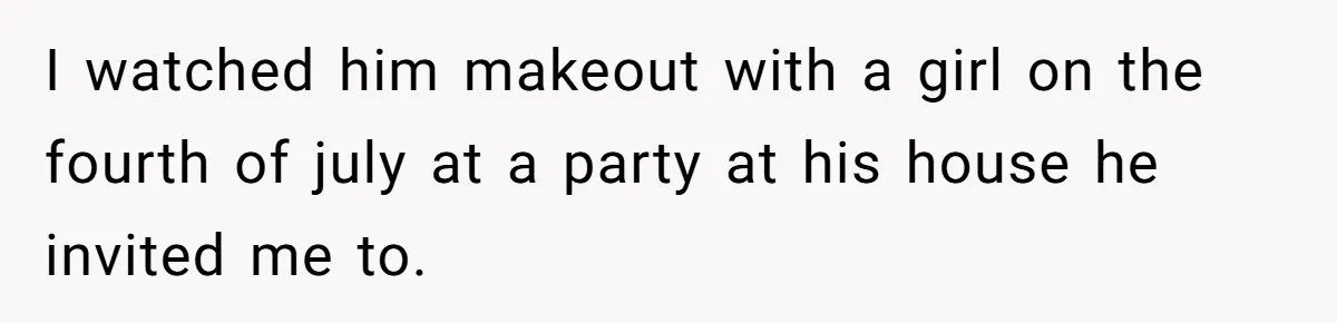 I watched him makeout with a girl on the fourth of july at a party at his house he invited me to.