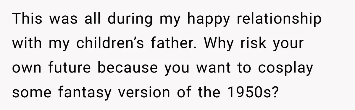 This was all during my happy relationship with my children’s father. Why risk your own future because you want to cosplay some fantasy version of the 1950s?