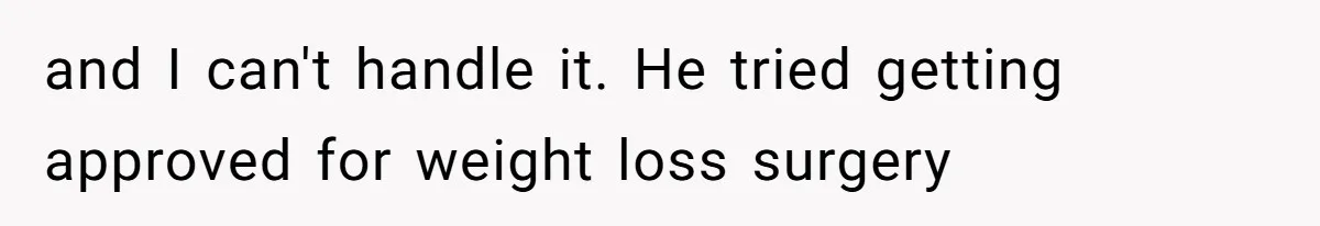 and I can't handle it. He tried getting approved for weight loss surgery