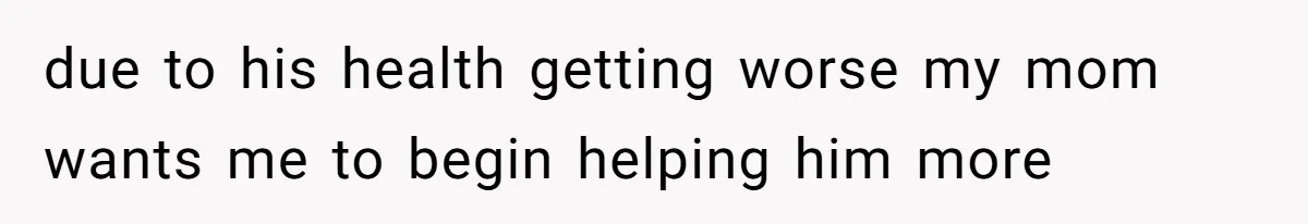 due to his health getting worse my mom wants me to begin helping him more