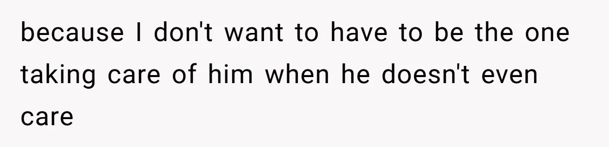 because I don't want to have to be the one taking care of him when he doesn't even care
