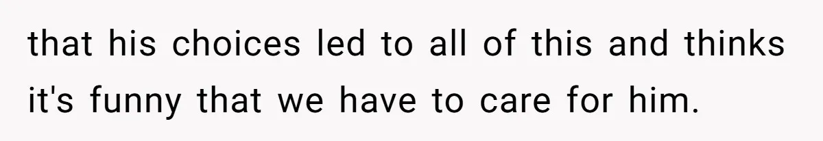 that his choices led to all of this and thinks it's funny that we have to care for him.