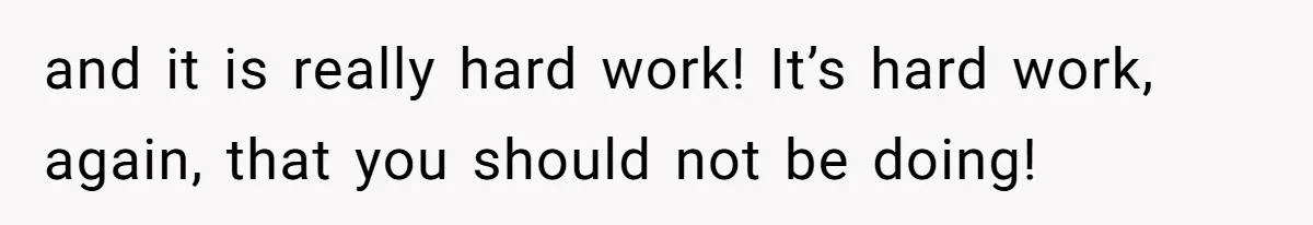 and it is really hard work! It’s hard work, again, that you should not be doing!