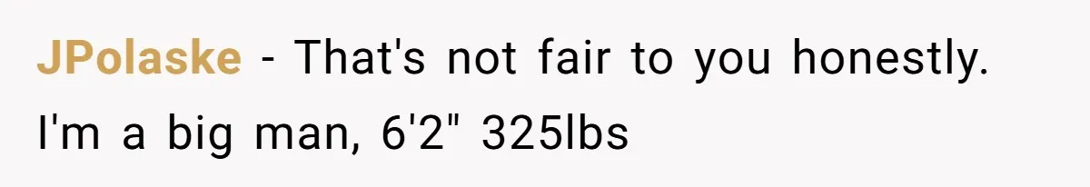 JPolaske − That's not fair to you honestly. I'm a big man, 6'2" 325lbs