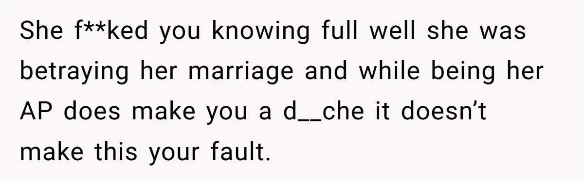 Young Man Has Affair With Married Woman, Her Divorce Is Finalized, And Now He’s Blamed She f**ked you knowing full well she was betraying her marriage and while being her AP does make you a d__che it doesn’t make this your fault.