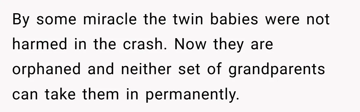 Woman Refuses To Raise Husband's Affair Babies After His Death By some miracle the twin babies were not harmed in the crash. Now they are orphaned and neither set of grandparents can take them in permanently.