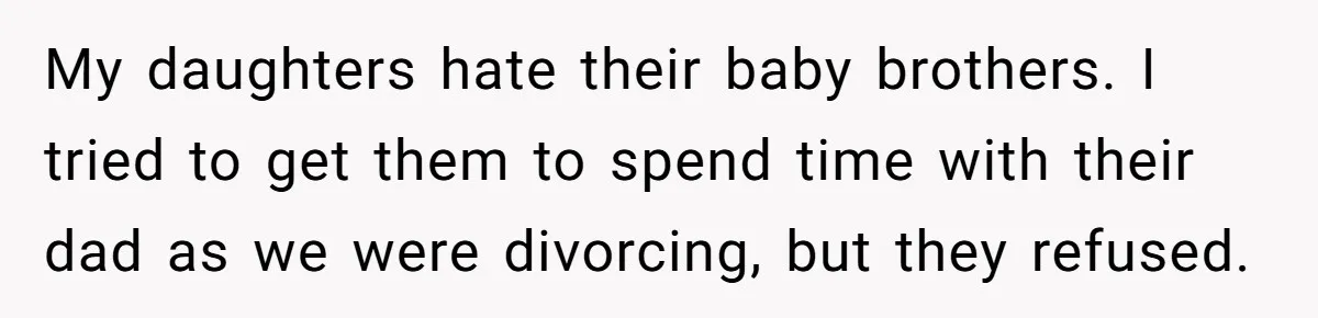 Woman Refuses To Raise Husband's Affair Babies After His Death My daughters hate their baby brothers. I tried to get them to spend time with their dad as we were divorcing, but they refused.