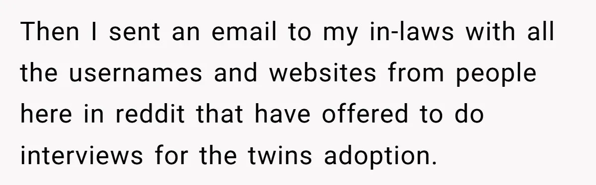 Woman Refuses To Raise Husband's Affair Babies After His Death Then I sent an email to my in-laws with all the usernames and websites from people here in reddit that have offered to do interviews for the twins adoption.