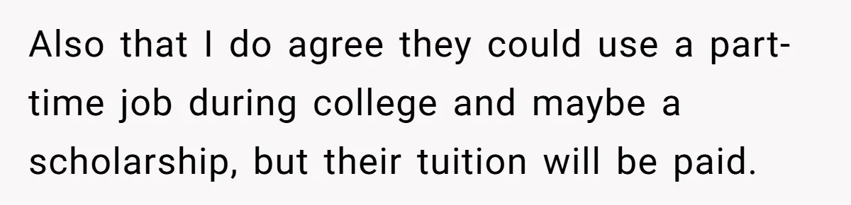 Woman Refuses To Raise Husband's Affair Babies After His Death Also that I do agree they could use a part-time job during college and maybe a scholarship, but their tuition will be paid.