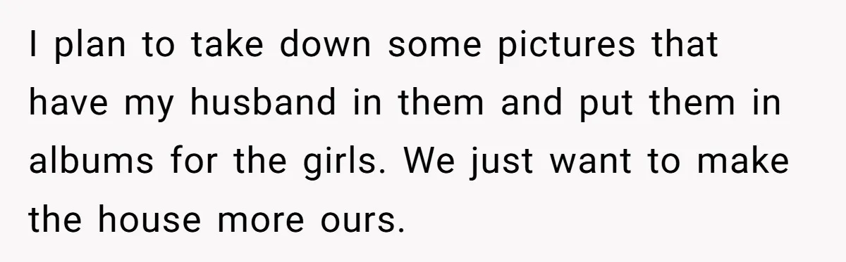 Woman Refuses To Raise Husband's Affair Babies After His Death I plan to take down some pictures that have my husband in them and put them in albums for the girls. We just want to make the house more ours.
