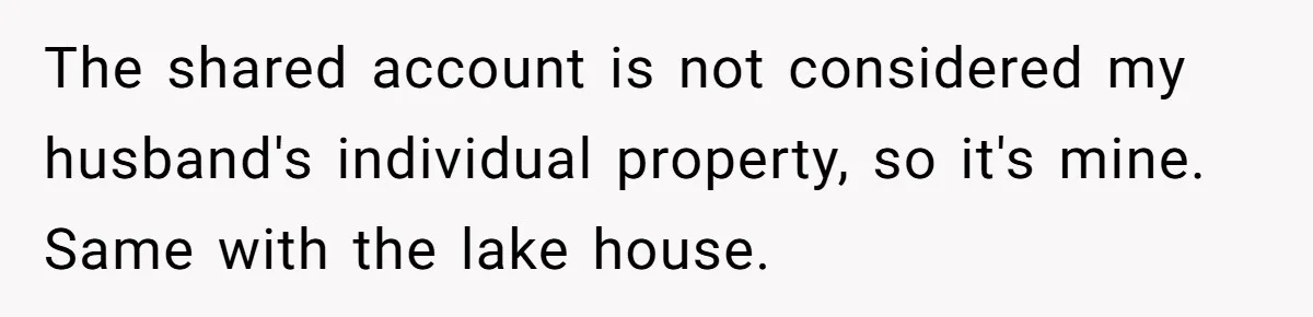 Woman Refuses To Raise Husband's Affair Babies After His Death The shared account is not considered my husband's individual property, so it's mine. Same with the lake house.