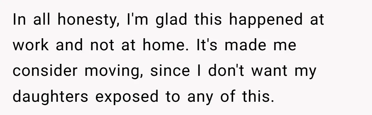 Woman Refuses To Raise Husband's Affair Babies After His Death In all honesty, I'm glad this happened at work and not at home. It's made me consider moving, since I don't want my daughters exposed to any of this.