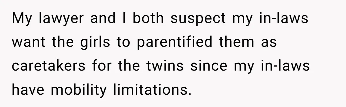 Woman Refuses To Raise Husband's Affair Babies After His Death My lawyer and I both suspect my in-laws want the girls to parentified them as caretakers for the twins since my in-laws have mobility limitations.