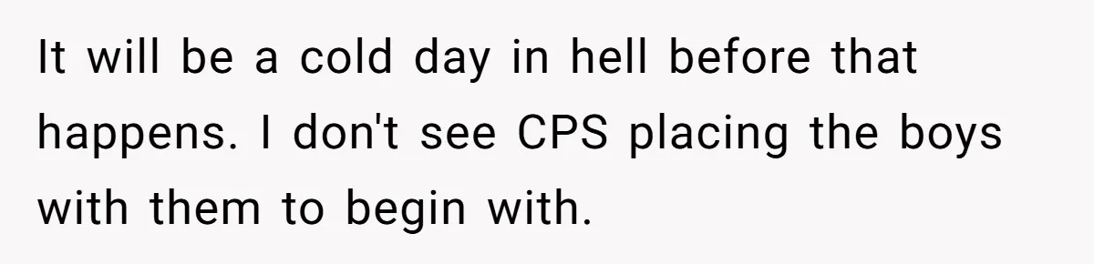 Woman Refuses To Raise Husband's Affair Babies After His Death It will be a cold day in hell before that happens. I don't see CPS placing the boys with them to begin with.