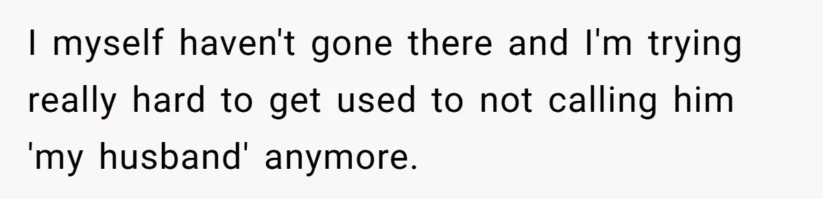 Woman Refuses To Raise Husband's Affair Babies After His Death I myself haven't gone there and I'm trying really hard to get used to not calling him 'my husband' anymore.