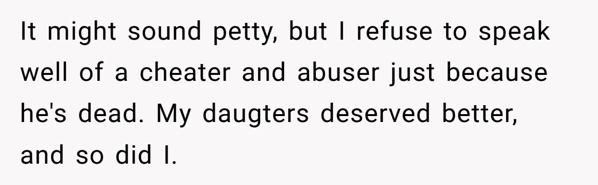 Woman Refuses To Raise Husband's Affair Babies After His Death It might sound petty, but I refuse to speak well of a cheater and abuser just because he's dead. My daugters deserved better, and so did I.