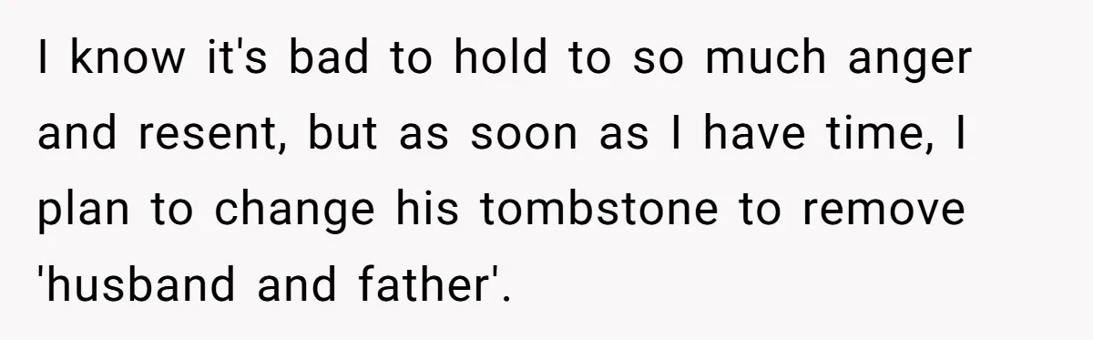 Woman Refuses To Raise Husband's Affair Babies After His Death I know it's bad to hold to so much anger and resent, but as soon as I have time, I plan to change his tombstone to remove 'husband and father'.