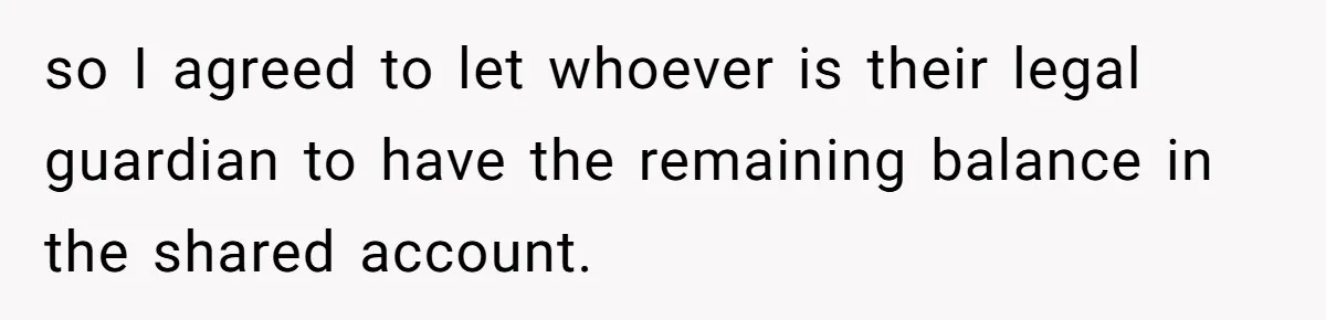 Woman Refuses To Raise Husband's Affair Babies After His Death so I agreed to let whoever is their legal guardian to have the remaining balance in the shared account.