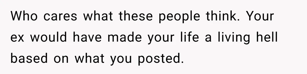 Woman Refuses To Raise Husband's Affair Babies After His Death Who cares what these people think. Your ex would have made your life a living hell based on what you posted.
