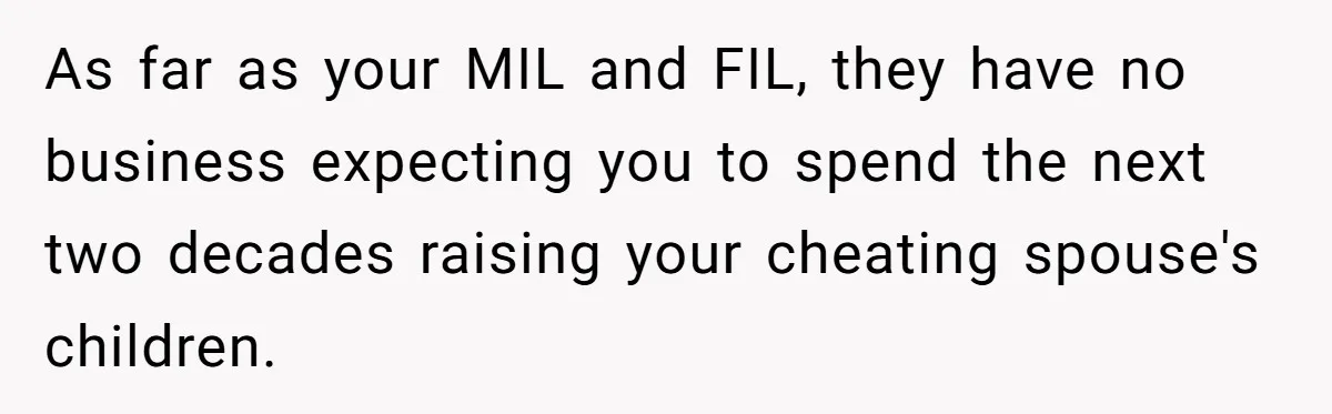Woman Refuses To Raise Husband's Affair Babies After His Death As far as your MIL and FIL, they have no business expecting you to spend the next two decades raising your cheating spouse's children.