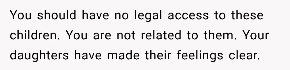 Woman Refuses To Raise Husband's Affair Babies After His Death You should have no legal access to these children. You are not related to them. Your daughters have made their feelings clear.