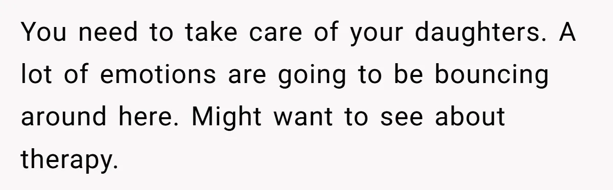 Woman Refuses To Raise Husband's Affair Babies After His Death You need to take care of your daughters. A lot of emotions are going to be bouncing around here. Might want to see about therapy.