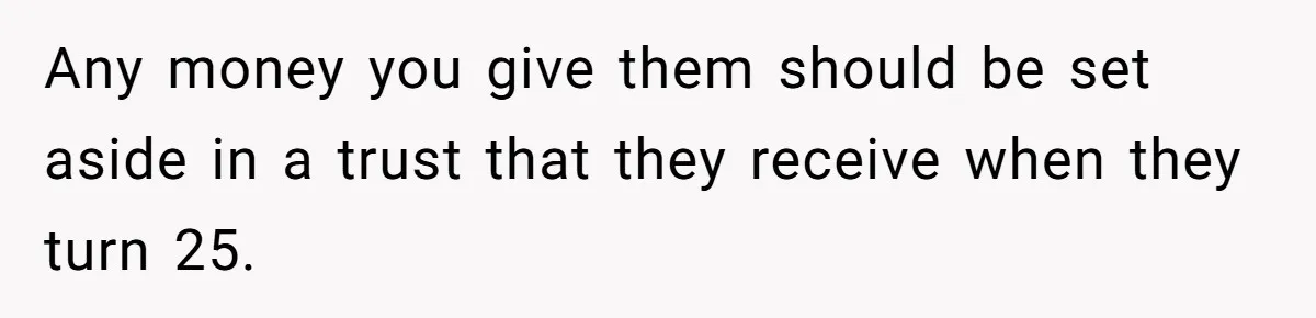 Woman Refuses To Raise Husband's Affair Babies After His Death Any money you give them should be set aside in a trust that they receive when they turn 25.