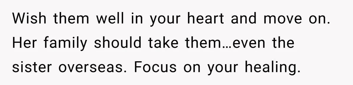 Woman Refuses To Raise Husband's Affair Babies After His Death Wish them well in your heart and move on. Her family should take them…even the sister overseas. Focus on your healing.
