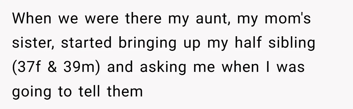 She Told Her Aunt “You’re Not Welcome Anymore,” After Being Pushed About Family She Doesn’t Even Have a Relationship With When we were there my aunt, my mom's sister, started bringing up my half sibling (37f & 39m) and asking me when I was going to tell them